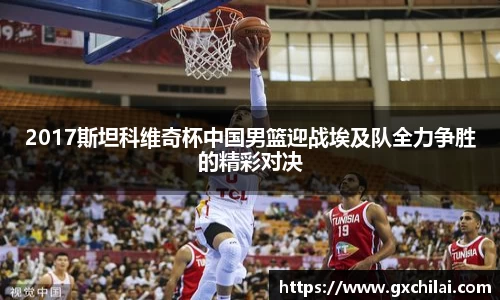 2017斯坦科维奇杯中国男篮迎战埃及队全力争胜的精彩对决